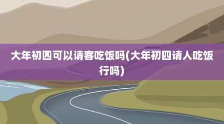 大年初四可以请客吃饭吗(大年初四请人吃饭行吗)