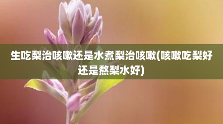 生吃梨治咳嗽还是水煮梨治咳嗽(咳嗽吃梨好还是熬梨水好)