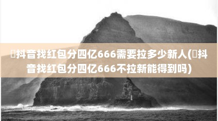 ​抖音找红包分四亿666需要拉多少新人(​抖音找红包分四亿666不拉新能得到吗)
