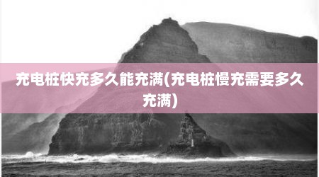 充电桩快充多久能充满(充电桩慢充需要多久充满)