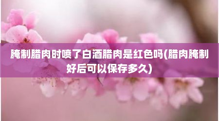腌制腊肉时喷了白酒腊肉是红色吗(腊肉腌制好后可以保存多久)