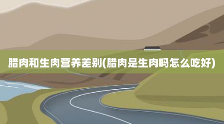 腊肉和生肉营养差别(腊肉是生肉吗怎么吃好)