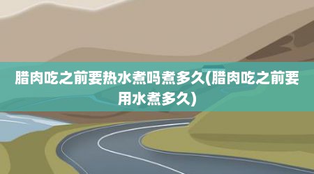 腊肉吃之前要热水煮吗煮多久(腊肉吃之前要用水煮多久)