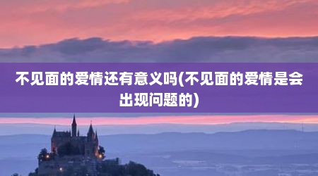 不见面的爱情还有意义吗(不见面的爱情是会出现问题的)
