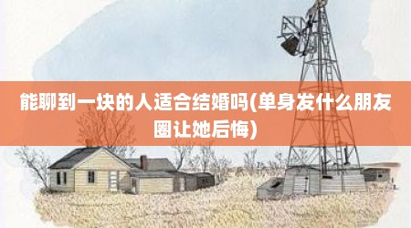 能聊到一块的人适合结婚吗(单身发什么朋友圈让她后悔)