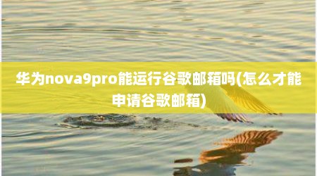 华为nova9pro能运行谷歌邮箱吗(怎么才能申请谷歌邮箱)