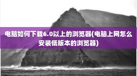 电脑如何下载6.0以上的浏览器(电脑上网怎么安装低版本的浏览器)