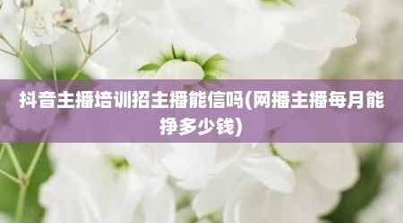 抖音主播培训招主播能信吗(网播主播每月能挣多少钱)