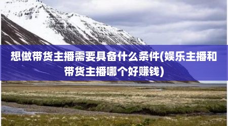 想做带货主播需要具备什么条件(娱乐主播和带货主播哪个好赚钱)