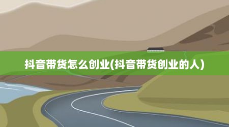 抖音带货怎么创业(抖音带货创业的人)