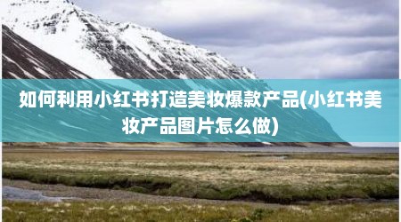 如何利用小红书打造美妆爆款产品(小红书美妆产品图片怎么做)