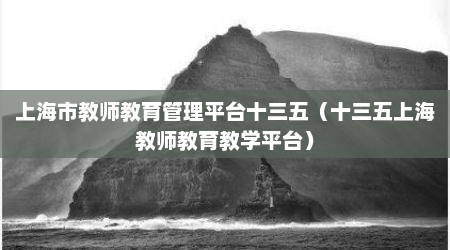 上海市教师教育管理平台十三五（十三五上海教师教育教学平台）