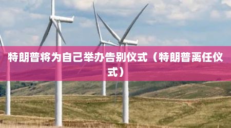 特朗普将为自己举办告别仪式（特朗普离任仪式）