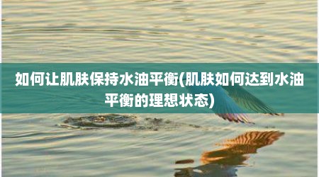 如何让肌肤保持水油平衡(肌肤如何达到水油平衡的理想状态)