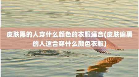 皮肤黑的人穿什么颜色的衣服适合(皮肤偏黑的人适合穿什么颜色衣服)