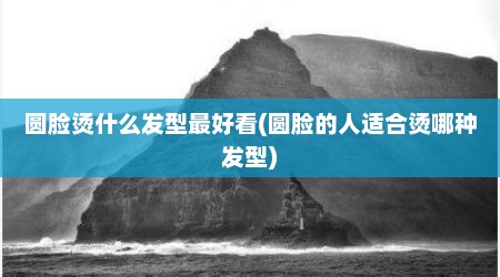 圆脸烫什么发型最好看(圆脸的人适合烫哪种发型)