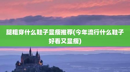 腿粗穿什么鞋子显瘦推荐(今年流行什么鞋子好看又显瘦)