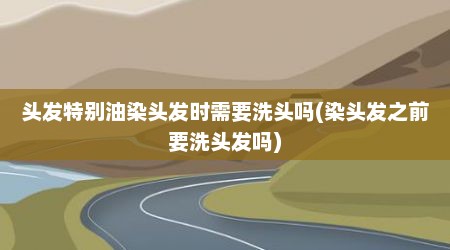 头发特别油染头发时需要洗头吗(染头发之前要洗头发吗)