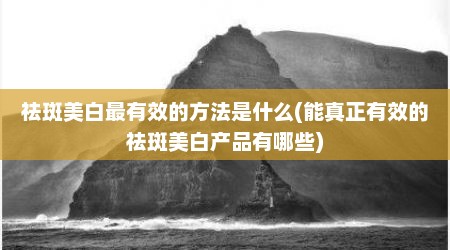 祛斑美白最有效的方法是什么(能真正有效的祛斑美白产品有哪些)
