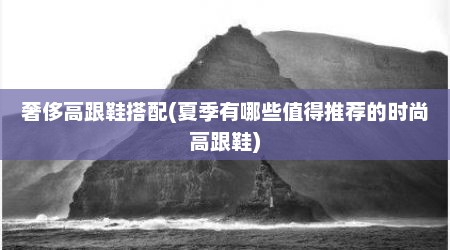 奢侈高跟鞋搭配(夏季有哪些值得推荐的时尚高跟鞋)