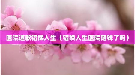 医院道歉错换人生（错换人生医院赔钱了吗）