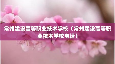 常州建设高等职业技术学校（常州建设高等职业技术学校电话）