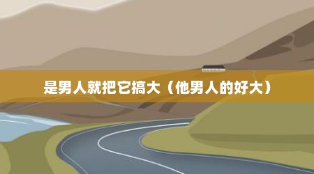 是男人就把它搞大（他男人的好大）