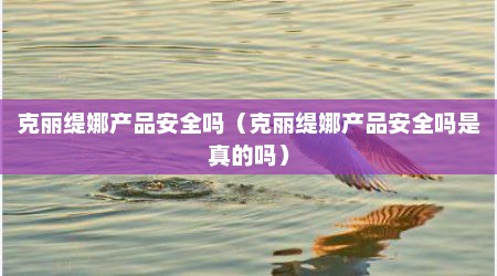 克丽缇娜产品安全吗（克丽缇娜产品安全吗是真的吗）