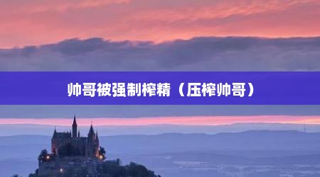 帅哥被强制榨精（压榨帅哥）