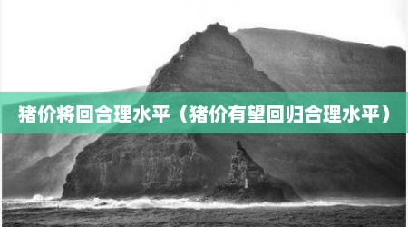 猪价将回合理水平（猪价有望回归合理水平）