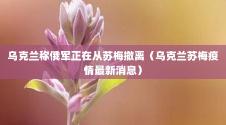 乌克兰称俄军正在从苏梅撤离（乌克兰苏梅疫情最新消息）