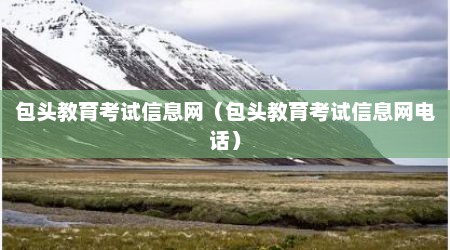 包头教育考试信息网（包头教育考试信息网电话）
