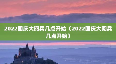2022国庆大阅兵几点开始（2022国庆大阅兵几点开始）
