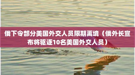 俄下令部分美国外交人员限期离境（俄外长宣布将驱逐10名美国外交人员）