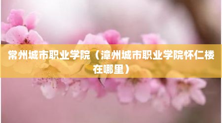 常州城市职业学院（漳州城市职业学院怀仁楼在哪里）