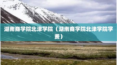湖南商学院北津学院（湖南商学院北津学院学费）