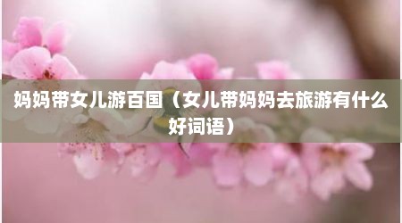 妈妈带女儿游百国（女儿带妈妈去旅游有什么好词语）