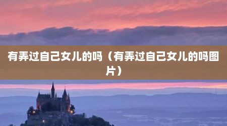 有弄过自己女儿的吗（有弄过自己女儿的吗图片）