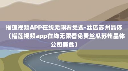 榴莲视频APP在线无限看免费-丝瓜苏州晶体（榴莲视频app在线无限看免费丝瓜苏州晶体公司美食）