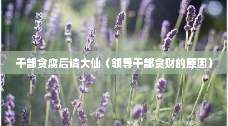 干部贪腐后请大仙（领导干部贪财的原因）