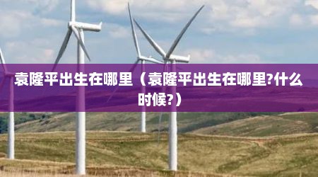 袁隆平出生在哪里（袁隆平出生在哪里?什么时候?）