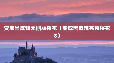 变成黑皮辣无删版樱花（变成黑皮辣完整樱花8）