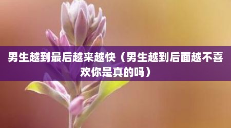 男生越到最后越来越快（男生越到后面越不喜欢你是真的吗）