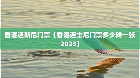 香港迪斯尼门票（香港迪士尼门票多少钱一张2023）