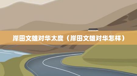 岸田文雄对华太度（岸田文雄对华怎样）