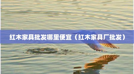 红木家具批发哪里便宜（红木家具厂批发）